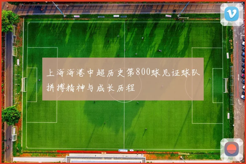 上海海港中超历史第800球见证球队拼搏精神与成长历程