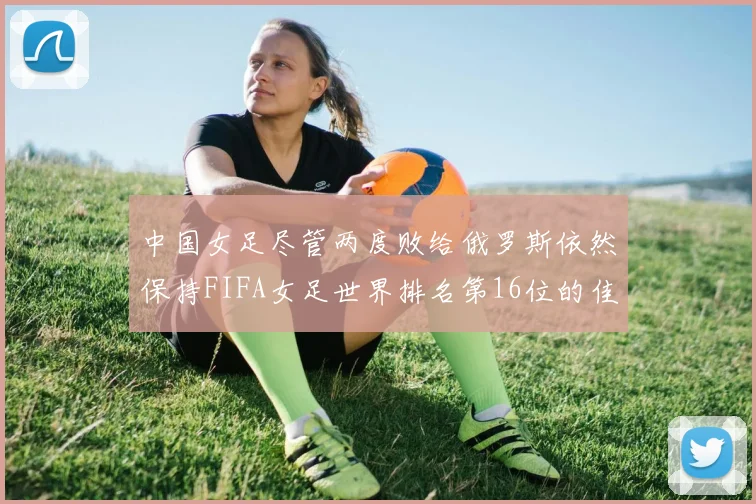 中国女足尽管两度败给俄罗斯依然保持FIFA女足世界排名第16位的佳绩