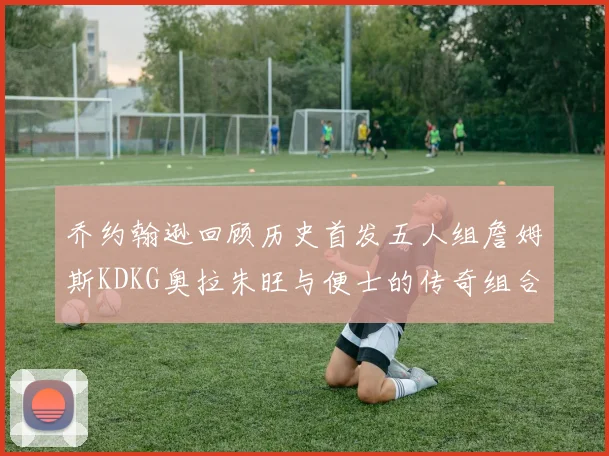 乔约翰逊回顾历史首发五人组詹姆斯KDKG奥拉朱旺与便士的传奇组合
