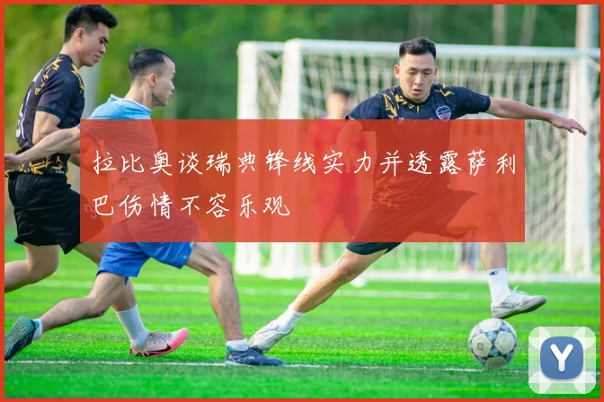 拉比奥谈瑞典锋线实力并透露萨利巴伤情不容乐观