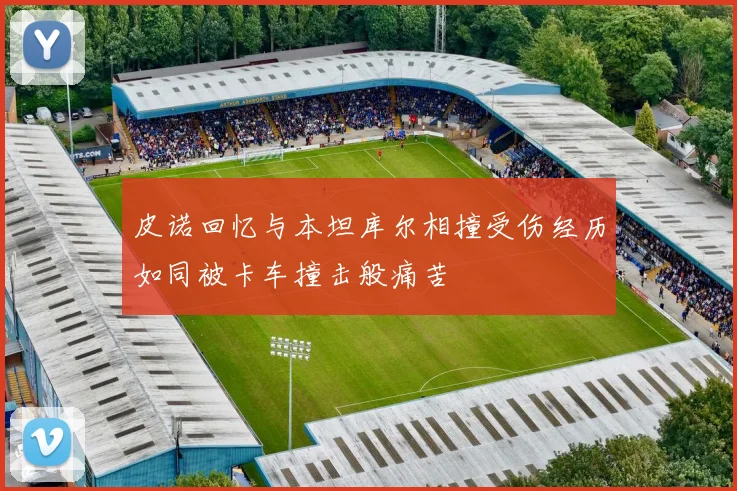 皮诺回忆与本坦库尔相撞受伤经历如同被卡车撞击般痛苦