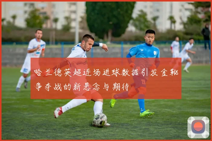 哈兰德英超连场进球数据引发金靴争夺战的新悬念与期待