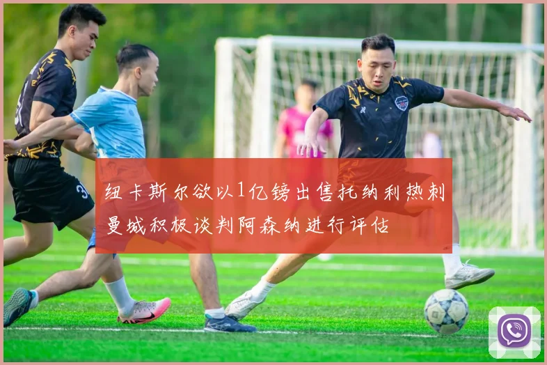 纽卡斯尔欲以1亿镑出售托纳利热刺曼城积极谈判阿森纳进行评估