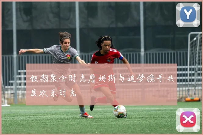 假期聚会时光詹姆斯与追梦携手共度欢乐时光