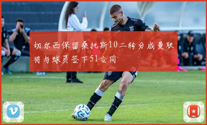 切尔西保留桑托斯10二转分成曼联将与球员签下51合同