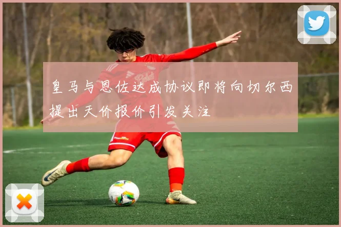 皇马与恩佐达成协议即将向切尔西提出天价报价引发关注