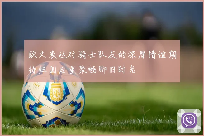 欧文表达对骑士队友的深厚情谊期待归国后重聚畅聊旧时光