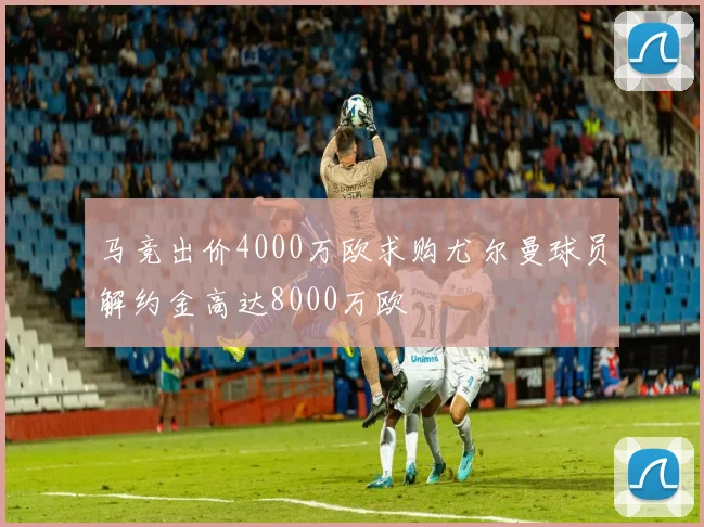 马竞出价4000万欧求购尤尔曼球员解约金高达8000万欧