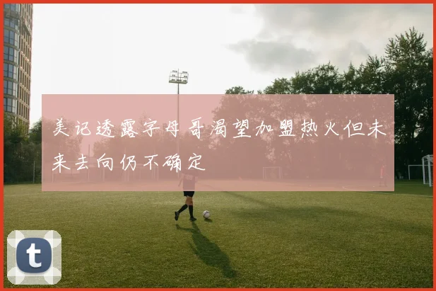 美记透露字母哥渴望加盟热火但未来去向仍不确定