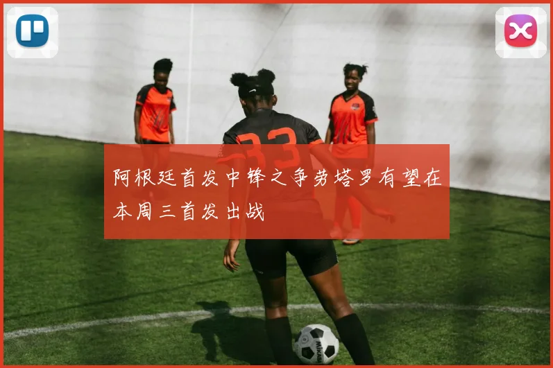 阿根廷首发中锋之争劳塔罗有望在本周三首发出战