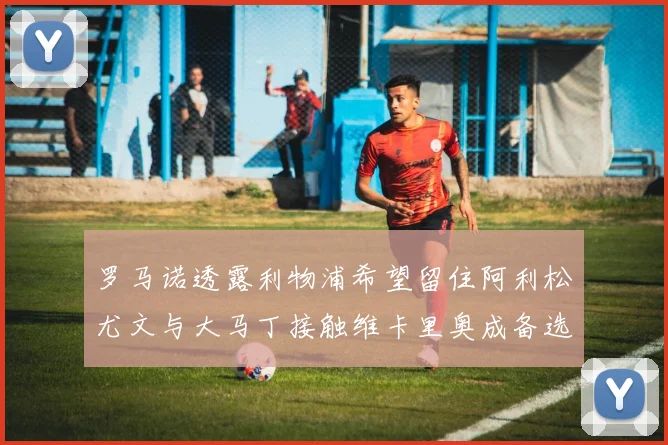 罗马诺透露利物浦希望留住阿利松尤文与大马丁接触维卡里奥成备选