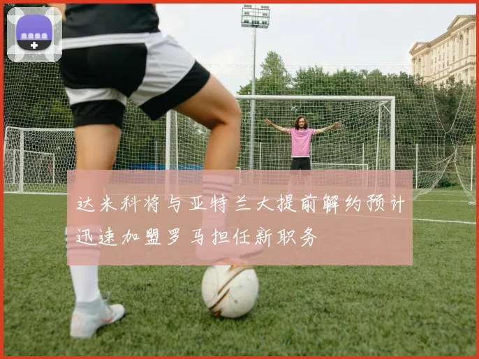 达米科将与亚特兰大提前解约预计迅速加盟罗马担任新职务