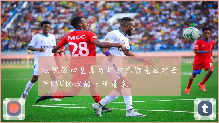 法院驳回皇马与毕尔巴鄂竞技对西甲CVC协议的上诉请求
