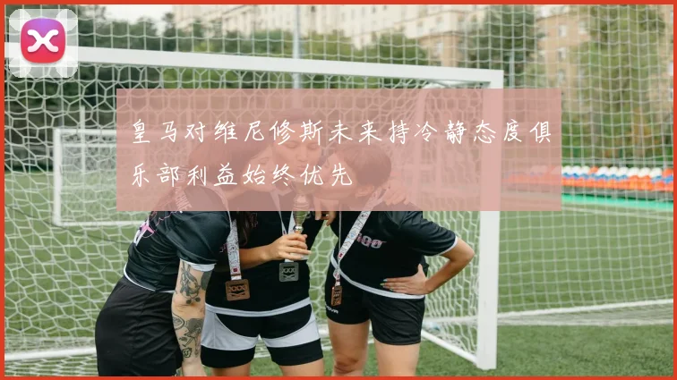 皇马对维尼修斯未来持冷静态度俱乐部利益始终优先