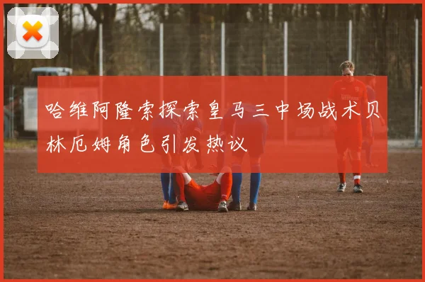 哈维阿隆索探索皇马三中场战术贝林厄姆角色引发热议