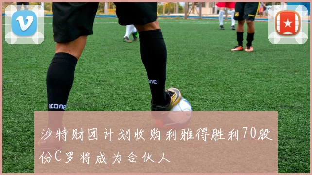 沙特财团计划收购利雅得胜利70股份C罗将成为合伙人