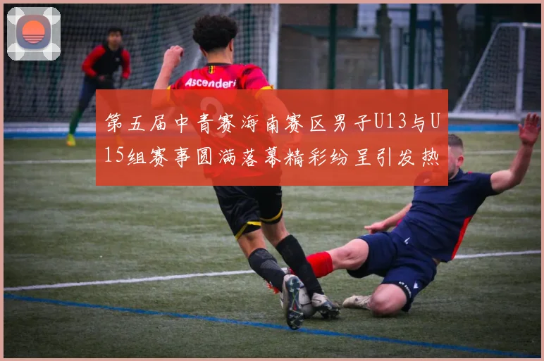 第五届中青赛海南赛区男子U13与U15组赛事圆满落幕精彩纷呈引发热烈反响
