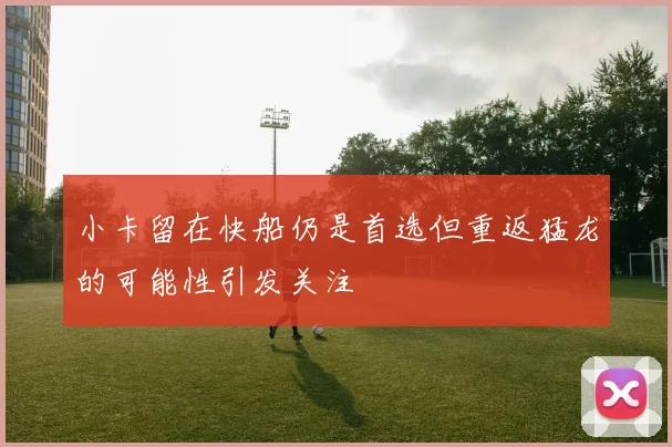 小卡留在快船仍是首选但重返猛龙的可能性引发关注