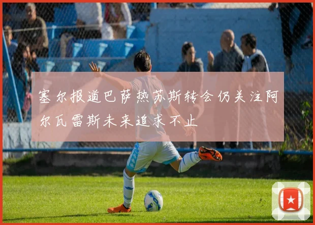 塞尔报道巴萨热苏斯转会仍关注阿尔瓦雷斯未来追求不止