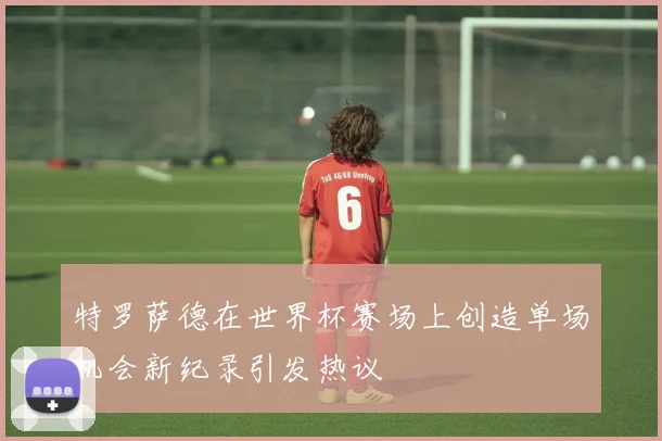 特罗萨德在世界杯赛场上创造单场机会新纪录引发热议