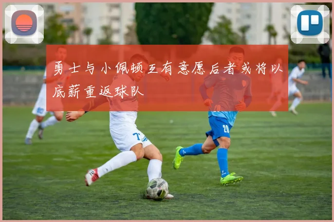 勇士与小佩顿互有意愿后者或将以底薪重返球队